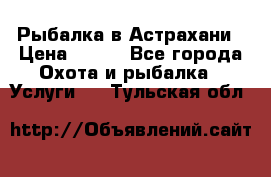 Рыбалка в Астрахани › Цена ­ 500 - Все города Охота и рыбалка » Услуги   . Тульская обл.